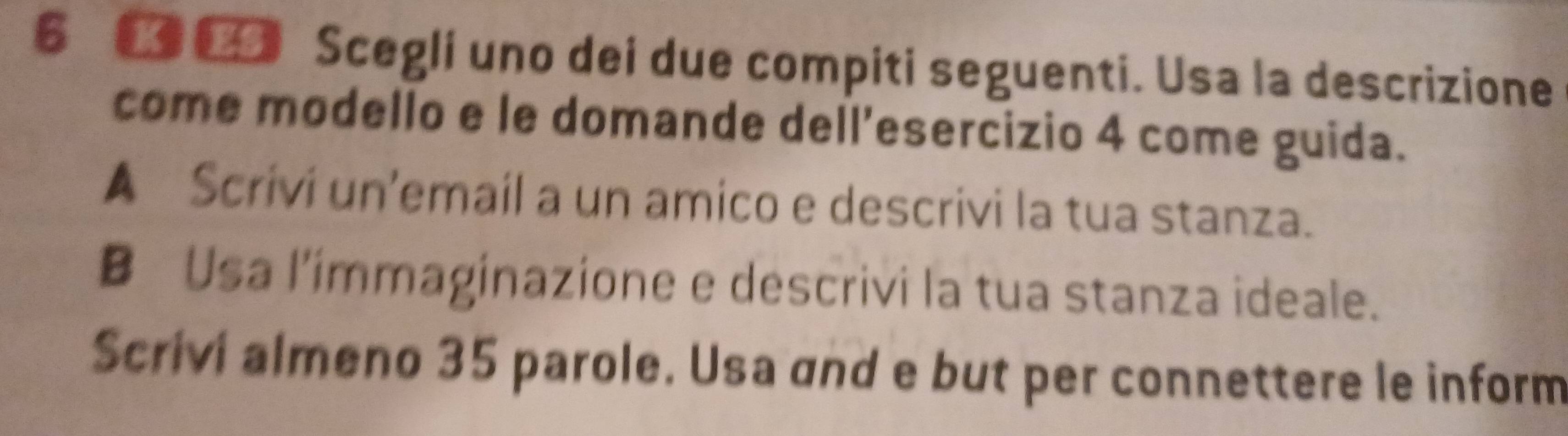 6 €€ Scegli uno dei due compiti seguenti. Usa la descrizione
come modello e le domande dell'esercizio 4 come guida.
A Scrivi un’emaíl a un amico e descrivi la tua stanza.
B Usa l'immaginazione e descrivi la tua stanza ideale.
Scrivi almeno 35 parole. Usa and e but per connettere le inform