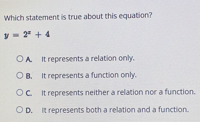 Which statement is true about this equation?
y=2^x+4
A. It represents a relation only.
B. It represents a function only.
C. It represents neither a relation nor a function.
D. It represents both a relation and a function.