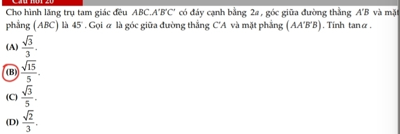 Câu Hồi 20
Cho hình lăng trụ tam giác đều ABC.. A'B'C' có đáy cạnh bằng 2a , góc giữa đường thằng A'B và mǎ
phẳng (ABC) là 45°. Gọi α là góc giữa đường thắng C'A và mặt phẳng (AA'B'B). Tính tanα .
(A)  sqrt(3)/3 .
(B)  sqrt(15)/5 .
(C)  sqrt(3)/5 .
(D)  sqrt(2)/3 .