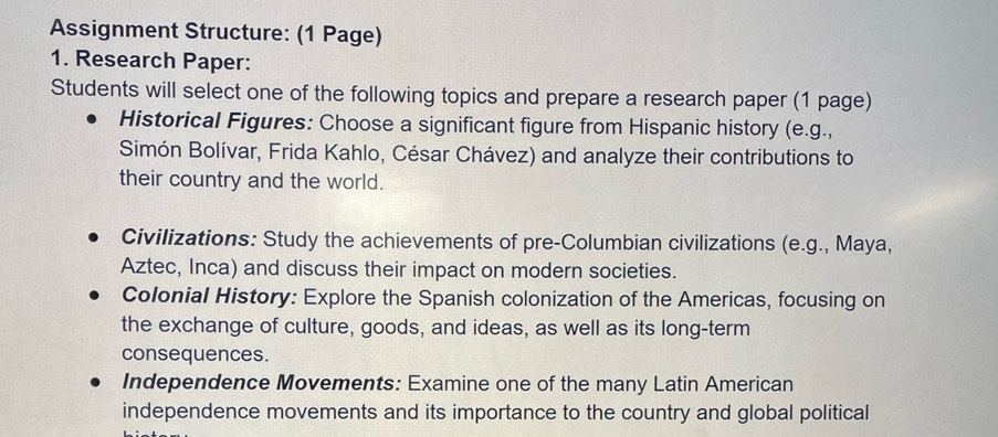 Assignment Structure: (1 Page) 
1. Research Paper: 
Students will select one of the following topics and prepare a research paper (1 page) 
Historical Figures: Choose a significant figure from Hispanic history (e.g., 
Simón Bolívar, Frida Kahlo, César Chávez) and analyze their contributions to 
their country and the world. 
Civilizations: Study the achievements of pre-Columbian civilizations (e.g., Maya, 
Aztec, Inca) and discuss their impact on modern societies. 
Colonial History: Explore the Spanish colonization of the Americas, focusing on 
the exchange of culture, goods, and ideas, as well as its long-term 
consequences. 
Independence Movements: Examine one of the many Latin American 
independence movements and its importance to the country and global political