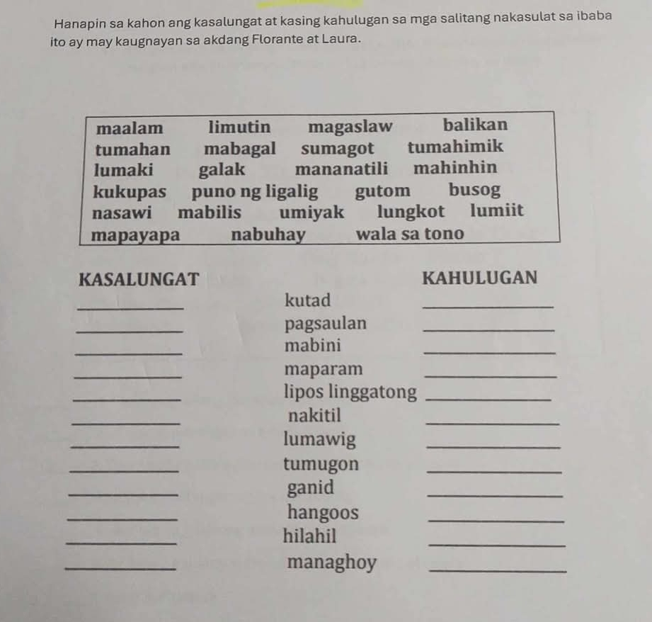 Hanapin sa kahon ang kasalungat at kasing kahulugan sa mga salitang nakasulat sa ibaba 
ito ay may kaugnayan sa akdang Florante at Laura. 
KASALUNGAT KAHULUGAN 
_ 
kutad 
_ 
_ 
pagsaulan_ 
_ 
mabini 
_ 
_ 
maparam_ 
_ 
lipos linggatong_ 
_ 
nakitil 
_ 
_ 
lumawig 
_ 
_ 
tumugon 
_ 
_ 
ganid 
_ 
_ 
hangoos_ 
_ 
hilahil 
_ 
_ 
managhoy_