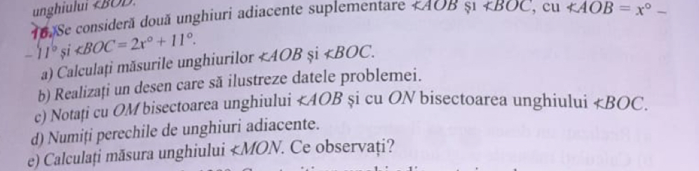 unghiului ll AOB $1 ∠ BOC □  cu
-11°si . ∠ AOB și ∠ BOC. 
a) Calculați măsurile unghiurilor 
b) Realizați un desen care să ilustreze datele problemei. 
c) Notați cu OM bisectoarea unghiului ∠ AOB şi cu ON bisectoarea unghiului ∠ BOC. 
d) Numiți perechile de unghiuri adiacente. 
e) Calculați măsura unghiului ∠ MON. . Ce observați?