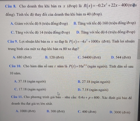 Cho doanh thu khi bán ra x (đvsp) là R(x)=-0.2x^2+22x-400 (triều
đồng). Tính tốc độ thay đổi của doanh thu khi bán ra 40 (đvsp).
A. Giảm với tốc độ 8 (triệu đồng/đvsp) B. Tăng với tốc độ 160 (triệu đồng/đvsp)
C. Tăng với tốc độ 14 (triệu đồng/đvsp) D. Tăng với tốc độ 6 (triệu đồng/đvsp)
Câu 9. Lợi nhuận khi bán ra x xe đạp là P(x)=-4x^2+1000x (đvtt). Tính lợi nhuận
trung bình của một xe đạp khi bản ra 80 xe đạp?
A. 680 (đvtt) B. 120 (đvtt) C. 54400 (đvtt) D. 544 (đvtt)
Câu 10. Cho hàm dân số sau ự năm là P(t)=10e^(0.1t) (ngàn người). Tinh dân số sau
10 năm.
A. 37.18 (ngàn người) B. 27.18 (ngàn người)
C. 17.18 (ngàn người) D. 7.18 (ngàn người)
Câu 11. Cho phương trình giá bản - nhu cầu: 0.4x+p=800. Xác định giá bán đề
doanh thu đạt giá trị lớn nhất.
A. 1000 (đvtt) B. 300 (đvtt) C. 400 (đvtt) D. 3000 (dvtt)