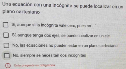 Una ecuación con una incógnita se puede localizar en un
plano cartesiano
Sí, aunque si la incógnita vale cero, pues no
Sí, aunque tenga dos ejes, se puede localizar en un eje
No, las ecuaciones no pueden estar en un plano cartesiano
No, siempre se necesitan dos incógnitas
Esta pregunta es obligatoria.