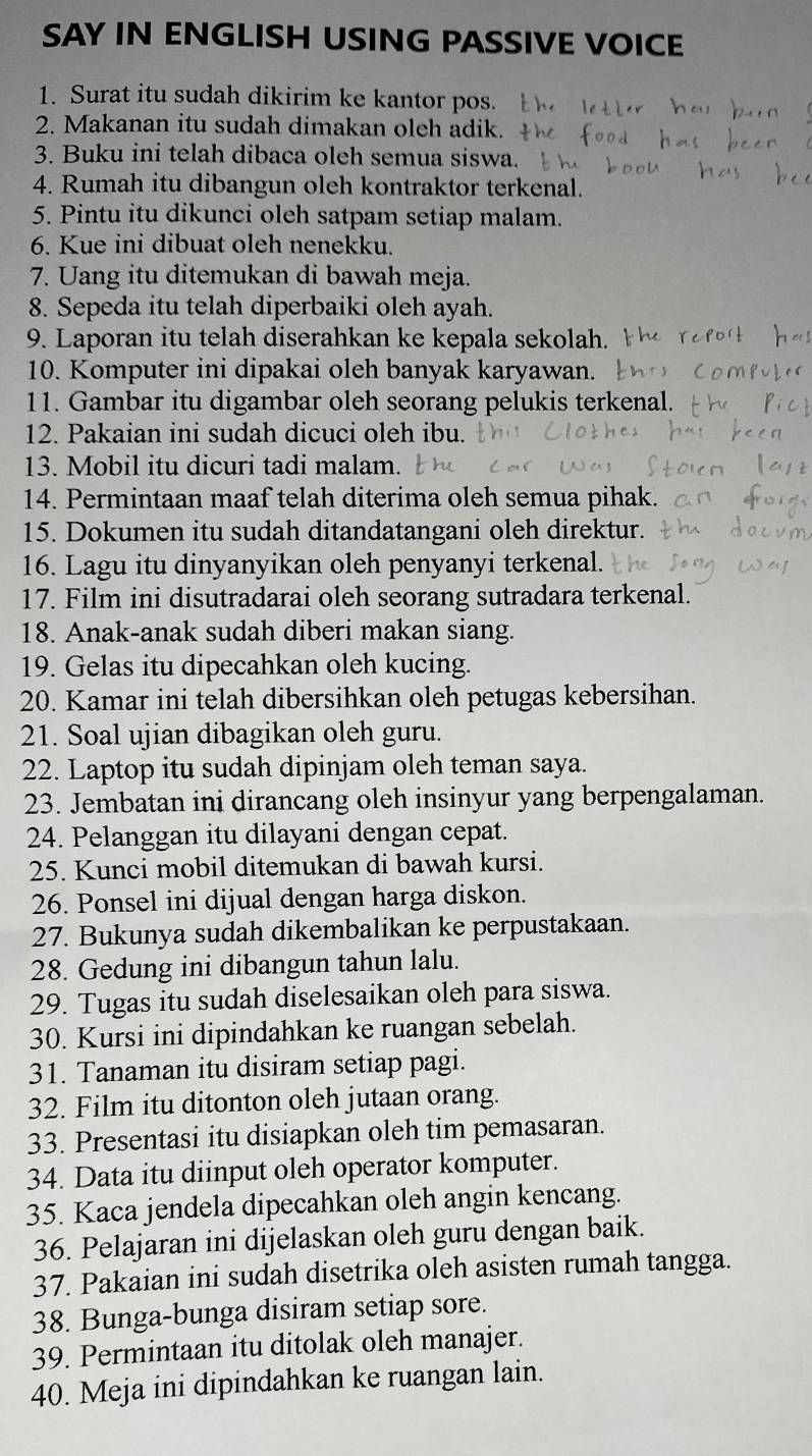 SAY IN ENGLISH USING PASSIVE VOICE
1. Surat itu sudah dikirim ke kantor pos.
2. Makanan itu sudah dimakan oleh adik.
3. Buku ini telah dibaca oleh semua siswa.
4. Rumah itu dibangun oleh kontraktor terkenal.
5. Pintu itu dikunci oleh satpam setiap malam.
6. Kue ini dibuat oleh nenekku.
7. Uang itu ditemukan di bawah meja.
8. Sepeda itu telah diperbaiki oleh ayah.
9. Laporan itu telah diserahkan ke kepala sekolah.
10. Komputer ini dipakai oleh banyak karyawan.
11. Gambar itu digambar oleh seorang pelukis terkenal.
12. Pakaian ini sudah dicuci oleh ibu.
13. Mobil itu dicuri tadi malam.
14. Permintaan maaf telah diterima oleh semua pihak.
15. Dokumen itu sudah ditandatangani oleh direktur.
16. Lagu itu dinyanyikan oleh penyanyi terkenal.
17. Film ini disutradarai oleh seorang sutradara terkenal.
18. Anak-anak sudah diberi makan siang.
19. Gelas itu dipecahkan oleh kucing.
20. Kamar ini telah dibersihkan oleh petugas kebersihan.
21. Soal ujian dibagikan oleh guru.
22. Laptop itu sudah dipinjam oleh teman saya.
23. Jembatan ini dirancang oleh insinyur yang berpengalaman.
24. Pelanggan itu dilayani dengan cepat.
25. Kunci mobil ditemukan di bawah kursi.
26. Ponsel ini dijual dengan harga diskon.
27. Bukunya sudah dikembalikan ke perpustakaan.
28. Gedung ini dibangun tahun lalu.
29. Tugas itu sudah diselesaikan oleh para siswa.
30. Kursi ini dipindahkan ke ruangan sebelah.
31. Tanaman itu disiram setiap pagi.
32. Film itu ditonton oleh jutaan orang.
33. Presentasi itu disiapkan oleh tim pemasaran.
34. Data itu diinput oleh operator komputer.
35. Kaca jendela dipecahkan oleh angin kencang.
36. Pelajaran ini dijelaskan oleh guru dengan baik.
37. Pakaian ini sudah disetrika oleh asisten rumah tangga.
38. Bunga-bunga disiram setiap sore.
39. Permintaan itu ditolak oleh manajer.
40. Meja ini dipindahkan ke ruangan lain.