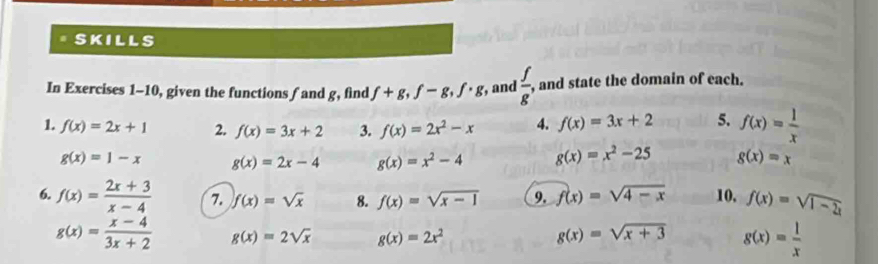 skills 
In Exercises 1-10, given the functions fand g, find f+g, f-g, f· g , and  f/g , , and state the domain of each. 
1. f(x)=2x+1 2. f(x)=3x+2 3. f(x)=2x^2-x 4. f(x)=3x+2 5. f(x)= 1/x 
g(x)=1-x g(x)=2x-4 g(x)=x^2-4 g(x)=x^2-25 g(x)=x
6. f(x)= (2x+3)/x-4  7. f(x)=sqrt(x) 8. f(x)=sqrt(x-1) 9. f(x)=sqrt(4-x) 10, f(x)=sqrt(1-2x)
g(x)= (x-4)/3x+2  g(x)=2sqrt(x) g(x)=2x^2 g(x)=sqrt(x+3) g(x)= 1/x 