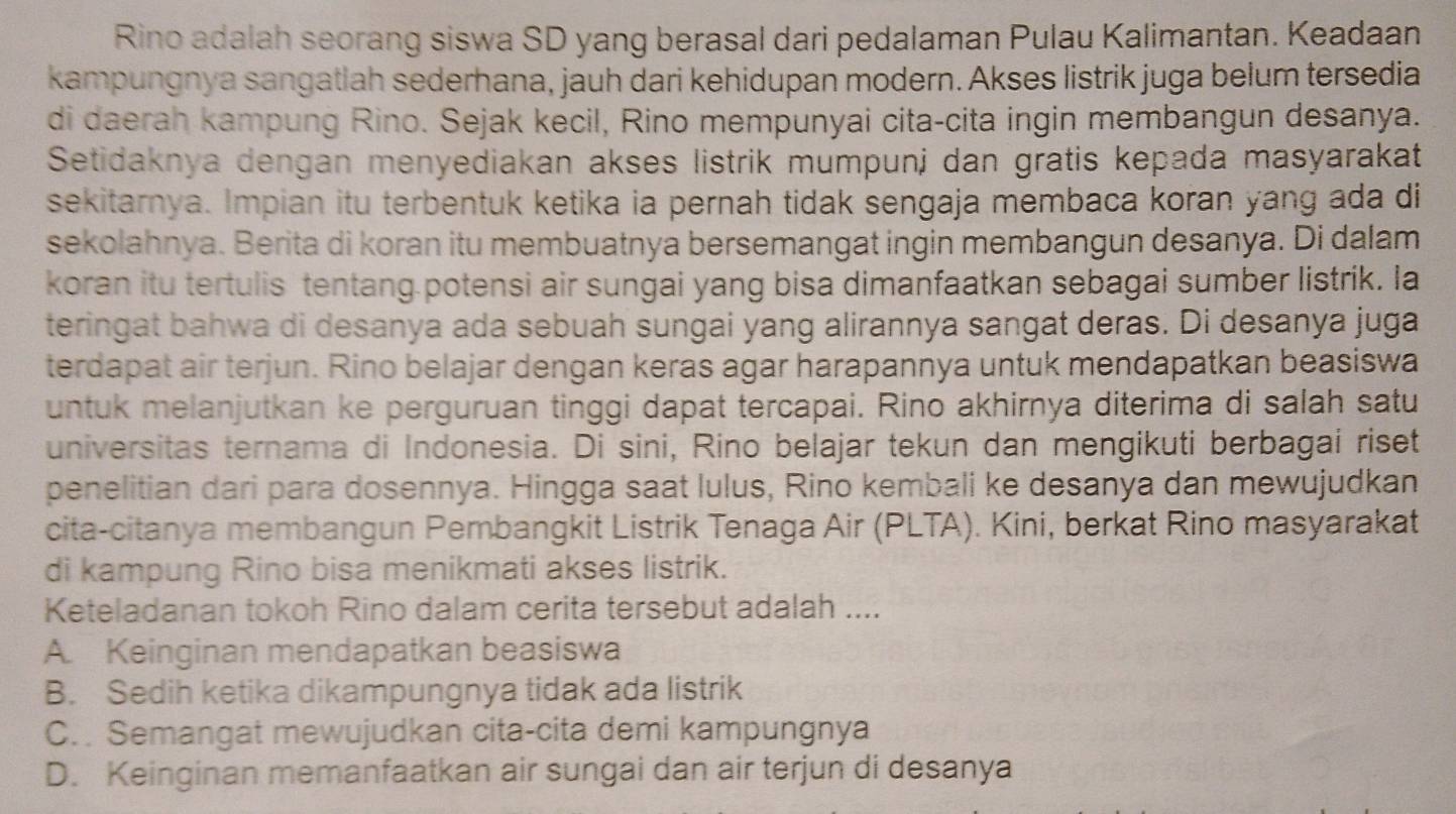 Rino adalah seorang siswa SD yang berasal dari pedalaman Pulau Kalimantan. Keadaan
kampungnya sangatiah sederhana, jauh dari kehidupan modern. Akses listrik juga belum tersedia
di daerah kampung Rino. Sejak kecil, Rino mempunyai cita-cita ingin membangun desanya.
Setidaknya dengan menyediakan akses listrik mumpunj dan gratis kepada masyarakat
sekitarnya. Impian itu terbentuk ketika ia pernah tidak sengaja membaca koran yang ada di
sekolahnya. Berita di koran itu membuatnya bersemangat ingin membangun desanya. Di dalam
koran itu tertulis tentang.potensi air sungai yang bisa dimanfaatkan sebagai sumber listrik. la
teringat bahwa di desanya ada sebuah sungai yang alirannya sangat deras. Di desanya juga
terdapat air terjun. Rino belajar dengan keras agar harapannya untuk mendapatkan beasiswa
untuk melanjutkan ke perguruan tinggi dapat tercapai. Rino akhirnya diterima di salah satu
universitas ternama di Indonesia. Di sini, Rino belajar tekun dan mengikuti berbagai riset
penelitian dari para dosennya. Hingga saat lulus, Rino kembali ke desanya dan mewujudkan
cita-citanya membangun Pembangkit Listrik Tenaga Air (PLTA). Kini, berkat Rino masyarakat
di kampung Rino bisa menikmati akses listrik.
Keteladanan tokoh Rino dalam cerita tersebut adalah ....
A. Keinginan mendapatkan beasiswa
B. Sedih ketika dikampungnya tidak ada listrik
C.  Semangat mewujudkan cita-cita demi kampungnya
D. Keinginan memanfaatkan air sungai dan air terjun di desanya