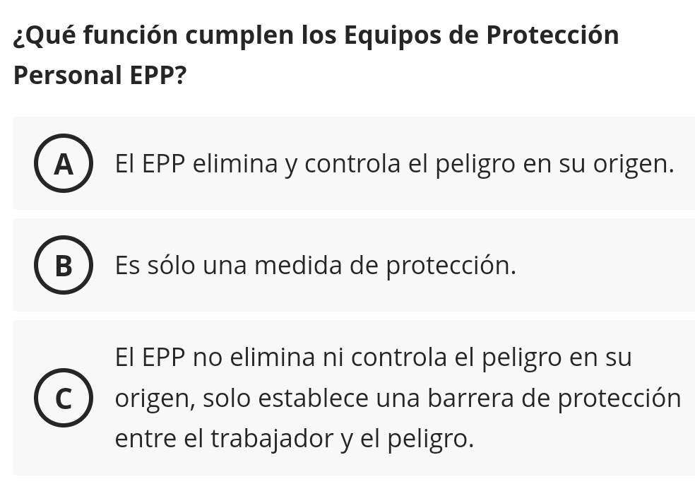 ¿Qué función cumplen los Equipos de Protección
Personal EPP?
A El EPP elimina y controla el peligro en su origen.
B Es sólo una medida de protección.
El EPP no elimina ni controla el peligro en su
C origen, solo establece una barrera de protección
entre el trabajador y el peligro.