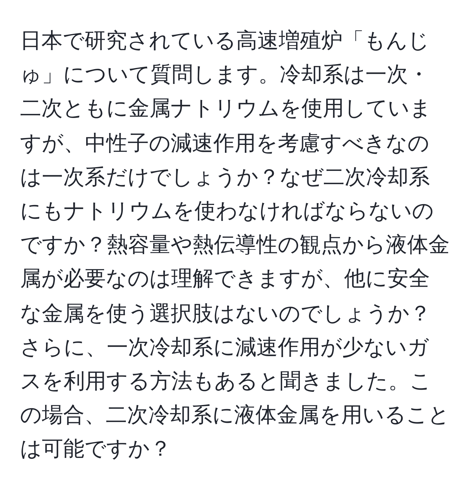 日本で研究されている高速増殖炉「もんじゅ」について質問します。冷却系は一次・二次ともに金属ナトリウムを使用していますが、中性子の減速作用を考慮すべきなのは一次系だけでしょうか？なぜ二次冷却系にもナトリウムを使わなければならないのですか？熱容量や熱伝導性の観点から液体金属が必要なのは理解できますが、他に安全な金属を使う選択肢はないのでしょうか？さらに、一次冷却系に減速作用が少ないガスを利用する方法もあると聞きました。この場合、二次冷却系に液体金属を用いることは可能ですか？