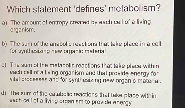 Which statement ‘defines’ metabolism?
a) The amount of entropy created by each cell of a living
organism.
b) The sum of the anabolic reactions that take place in a cell
for synthesizing new organic material
c) The sum of the metabolic reactions that take place within
each cell of a living organism and that provide energy for
vital processes and for synthesizing new organic material.
d) The sum of the catabolic reactions that take place within
each cell of a living organism to provide energy