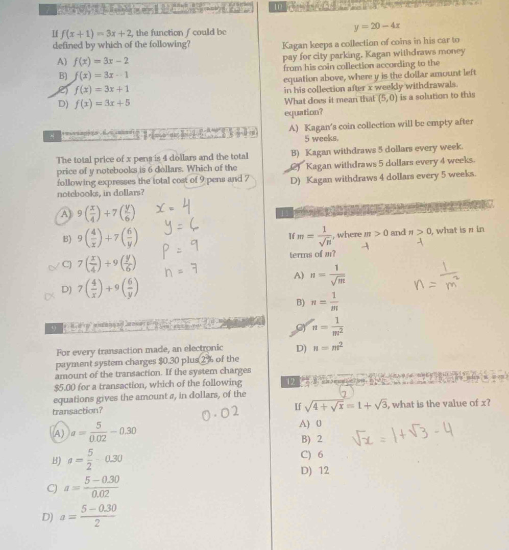 7          10
y=20-4x
If f(x+1)=3x+2 , the function ∫could be
defined by which of the following?
Kagan keeps a collection of coins in his car to
A) f(x)=3x-2 pay for city parking. Kagan withdraws money
B) f(x)=3x-1 from his coin collection according to the
equation above, where y is the dollar amount left
e) f(x)=3x+1
in his collection after x weekly withdrawals.
D) f(x)=3x+5 What does it mean that (5,0) is a solution to this
equation?
A) Kagan's coin collection will be empty after
5 weeks.
The total price of x pens is 4 dollars and the total B) Kagan withdraws 5 dollars every week.
price of y notebooks is 6 dollars. Which of the () Kagan withdraws 5 dollars every 4 weeks.
following expresses the total cost of 9 pens and 7 D) Kagan withdraws 4 dollars every 5 weeks.
notebooks, in dollars?
A) 9( x/4 )+7( y/6 )
11
B) 9( 4/x )+7( 6/y ) m= 1/sqrt(n)  , where m>0 and n>0 , what is  in
If
C) 7( x/4 )+9( y/6 ) terms of m?
A) n= 1/sqrt(m) 
D) 7( 4/x )+9( 6/y )
B) n= 1/m 
G) n= 1/m^2 
For every transaction made, an electronic
D) n=m^2
payment system charges $0.30 plus 2 % of the
amount of the transaction. If the system charges
$5.00 for a transaction, which of the following 12
equations gives the amount a, in dollars, of the
Lf sqrt(4+sqrt x)=1+sqrt(3)
transaction? , what is the value of x?
A) a= 5/0.02 -0.30
A) 0
B) 2
B) a= 5/2 -0.30 C) 6
D) 12
C) a= (5-0.30)/0.02 
D) a= (5-0.30)/2 