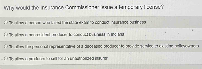 Why would the Insurance Commissioner issue a temporary license?
To allow a person who failed the state exam to conduct insurance business
To allow a nonresident producer to conduct business in Indiana
To allow the personal representative of a deceased producer to provide service to existing policyowners
To allow a producer to sell for an unauthorized insurer