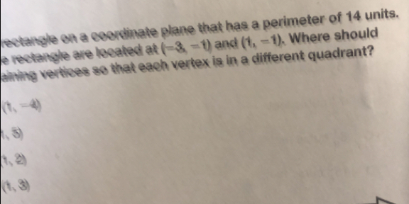 rectangle on a coordinate plane that has a perimeter of 14 units.
e rectangle are located at (=3,-1) and (1,-1). Where should
aining vertices so that each vertex is in a different quadrant?
(1,-4)
(5)
(1,2)
(1,3)