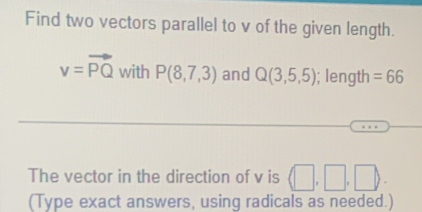 Find two vectors parallel to v of the given length.
v=vector PQ with P(8,7,3) and Q(3,5,5); length =66
The vector in the direction of v is (□ , 
(Type exact answers, using radicals as needed.)