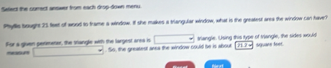 Select the correct answer from each drop-down menu. 
Phyflls sought 23 feet off wood to frame a window. I she makes a triangular window, what is the greatest area the window can have? 
For a given partmater, the triangle with the largest area is triangle. Using this type of triangle, the sides would 
. So, the greatest area the window could be is about [ 21.24 square feet. 
tiext