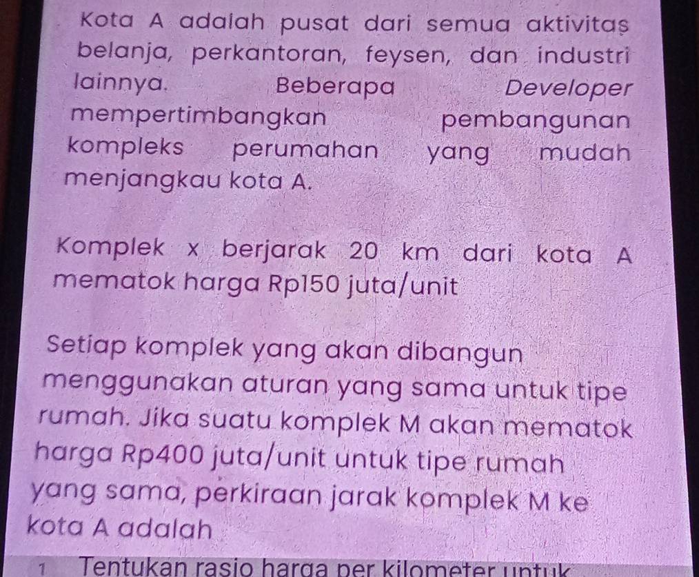 Kota A adalah pusat dari semua aktivitaș 
belanja, perkantoran, feysen, dan industri 
lainnya. Beberapa Developer 
mempertimbangkan pembangunan 
kompleks perumahan yang mudah 
menjangkau kota A. 
Komplek x berjarak 20 km dari kota A 
mematok harga Rp150 juta/unit 
Setiap komplek yang akan dibangun 
menggunakan aturan yang sama untuk tipe 
rumah. Jika suatu komplek M akan mematok 
harga Rp400 juta/unit untuk tipe rumah 
yang sama, perkiraan jarak komplek M ke 
kota A adalah 
¹ Tentukan rasio harga per kilometer untük