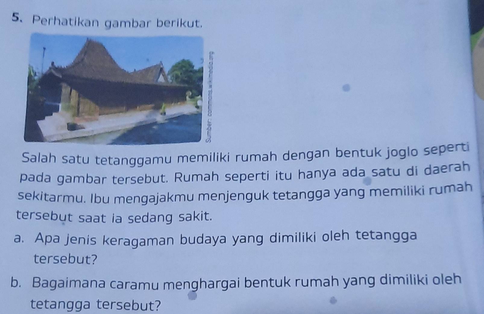 Perhatikan gambar berikut. 
Salah satu tetanggamu memiliki rumah dengan bentuk joglo seperti 
pada gambar tersebut. Rumah seperti itu hanya ada satu di daerah 
sekitarmu. Ibu mengajakmu menjenguk tetangga yang memiliki rumah 
tersebut saat ia sedang sakit. 
a. Apa jenis keragaman budaya yang dimiliki oleh tetangga 
tersebut? 
b. Bagaimana caramu menghargai bentuk rumah yang dimiliki oleh 
tetangga tersebut?