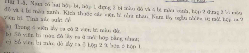 Nam có hai hộp bi, hộp 1 đựng 2 bi màu đỏ và 4 bi màu xanh, hộp 2 đựng 3 bi màu 
đồ và 4 bi màu xanh. Kích thước các viên bi như nhau, Nam lấy ngẫu nhiên từ mỗi hợp ra 2
viên bi. Tính xác suất để 
a) Trong 4 viên lấy ra có 2 viên bi màu đỏ; 
b) Số viên bi màu đỏ lấy ra ở mỗi hộp bằng nhau; 
c) Số viên bi màu đỏ lấy ra ở hộp 2 ít hơn ở hộp 1.