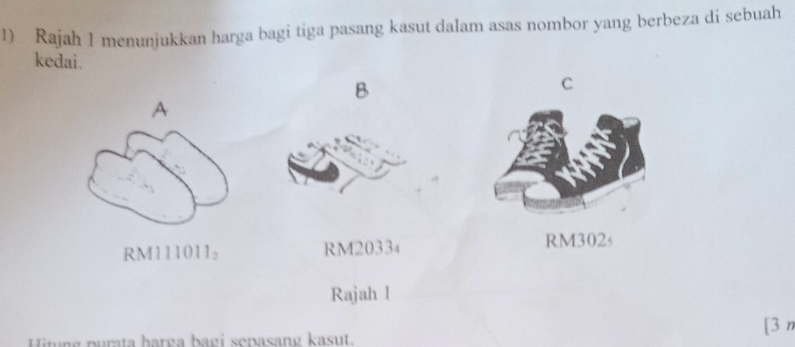 Rajah 1 menunjukkan harga bagi tiga pasang kasut dalam asas nombor yang berbeza di sebuah
kedai.
B
C
A
RM111011 : RM2033₄ RM302s
Rajah 1
Mitng purata harga bagi sepasang kasut.
[3 n