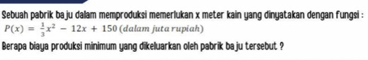 Sebuah pabrik baju dalam memproduksi memerlukan x meter kain yang dinyatakan dengan fungsi :
P(x)= 1/3 x^2-12x+150 (dalam juta rupiah) 
Berapa biaya produksi minimum yang dikeluarkan oleh pabrik baju tersebut ?