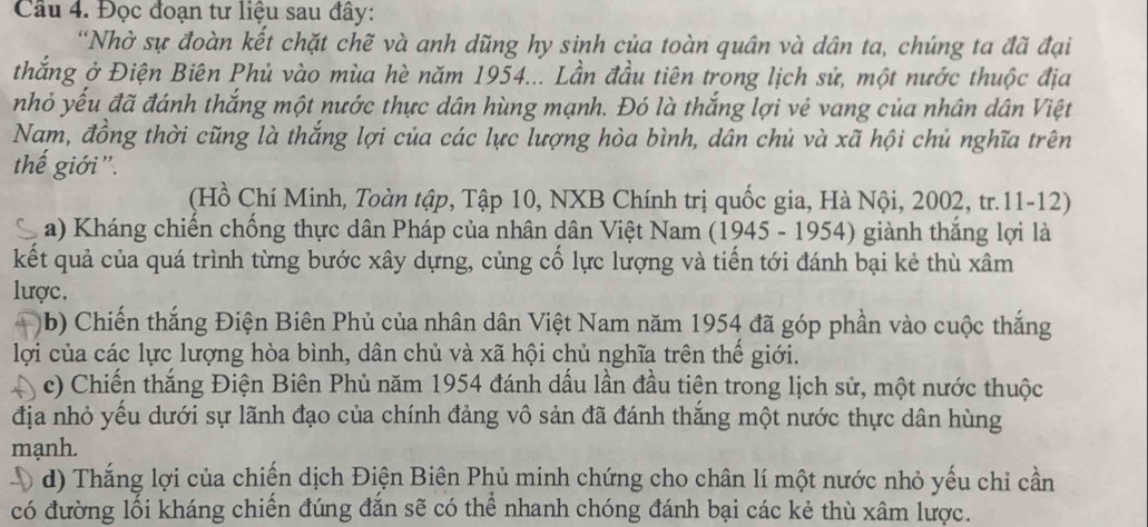 Cầu 4. Đọc đoạn tư liệu sau đây: 
'Nhờ sự đoàn kết chặt chẽ và anh dũng hy sinh của toàn quân và dân ta, chúng ta đã đại 
thắng ở Điện Biên Phủ vào mùa hè năm 1954... Lần đầu tiên trong lịch sử, một nước thuộc địa 
nhỏ yếu đã đánh thắng một nước thực dân hùng mạnh. Đó là thắng lợi vẻ vang của nhân dân Việt 
Nam, đồng thời cũng là thắng lợi của các lực lượng hòa bình, dân chủ và xã hội chủ nghĩa trên 
thế giới'. 
(Hồ Chí Minh, Toàn tập, Tập 10, NXB Chính trị quốc gia, Hà Nội, 2002, tr.11-12) 
C a) Kháng chiến chống thực dân Pháp của nhân dân Việt Nam (1945 - 1954) giành thắng lợi là 
kết quả của quá trình từng bước xây dựng, củng cổ lực lượng và tiến tới đánh bại kẻ thù xâm 
lược. 
(b) Chiến thắng Điện Biên Phủ của nhân dân Việt Nam năm 1954 đã góp phần vào cuộc thắng 
lợi của các lực lượng hòa bình, dân chủ và xã hội chủ nghĩa trên thể giới. 
A c) Chiến thắng Điện Biên Phủ năm 1954 đánh dầu lần đầu tiên trong lịch sử, một nước thuộc 
địa nhỏ yếu dưới sự lãnh đạo của chính đảng vô sản đã đánh thắng một nước thực dân hùng 
mạnh. 
d) Thắng lợi của chiến dịch Điện Biên Phủ minh chứng cho chân lí một nước nhỏ yếu chỉ cần 
có đường lối kháng chiến đúng đắn sẽ có thể nhanh chóng đánh bại các kẻ thù xâm lược.