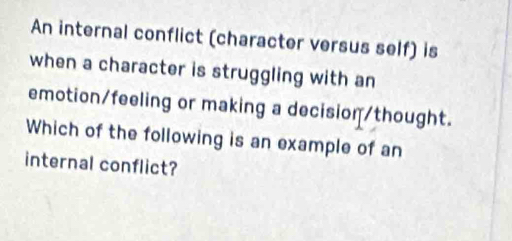 An internal conflict (character versus self) is 
when a character is struggling with an 
emotion/feeling or making a decision/thought. 
Which of the following is an example of an 
internal conflict?