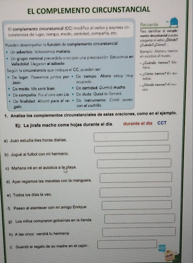 EL COMPLEMENTO CIRCUNSTANCIAL
El complemento circunstancial (CC) modifica al verbo y expresa cir- Recuerda
cunstancias de lugar, tiempo, modo, cantidad, compañía, etc. Para identíficar el comple
mento drcunstancial puecies
Pueden desempeñar la función de complemento circunstancial: preguntar al verbo ¿Dónde?
¿Cundo? ¿Cōmo?
Un adverbio: Volveremos mañana.  Ejemplo: Mañana iremos
Un grupo nominal precedido o no por una preposición: Estuvimos en en autobús al museo
Valladolid. Llegaron el sábado. - ¿Cuándo iremos? Ma-
Según la circunstancia que indique el CC, pueden ser:
ñana.
De lugar: Paseamos juntos por * De tiempo: Ahora estoy muy -¿Como iremos? En au-
Jaén ocupado tobús.
De modo: Me sentí bien.  De cantidad: Durmió mucho. — ¿Dónde iremos? Al mu-
seo.
De compañía: Fui al cine con Lía.  De duda: Quizá te llamará.
De finalidad: Ahorró para el re-   De instrumento: Corté queso
galo con el cuchillo
1. Analiza los complementos circunstanciales de estas oraciones, como en el ejemplo.
Ej: La jirafa macho come hojas durante el día. durante el dia CCT
a) Juan estudia tres horas diarias.
b) Jugué al futbol con mi hermano.
c) Mañana iré en el autobús a la playa.
d) Ayer regamos las macetas con la manguera.
e) Todos los días la veo.
f) Paseo al atardecer con mi amigo Enrique
g) Los niños compraron golosinas en la tienda
h) A las cinco vendrá tu hermana
i) Guardó el regalo de su madre en el cajón .