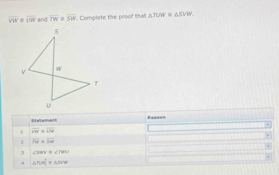 overline VW≌ overline UW and overline TW≌ overline SW. Complete the proof that △ TUW≌ △ SVW. 
Statement Reason 
1 overline VW≌ overline UW
2 overline TW≌ overline SW
3 ∠ SWV≌ ∠ TWU
4 △ TUV]≌ △ SVW