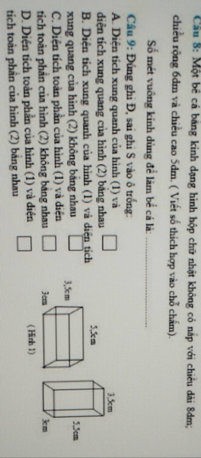 Cầu 8: Một bê cá băng kính dạng hình hộp chữ nhật không có nắp với chiêu dài 8dm;
chiều rộng 6dm và chiều cao 5dm. ( Viết số thích hợp vào chỗ chấm).
Số mét vuông kính dùng để làm bể cá là:_
Cầu 9: Đúng ghi Đ, sai ghi S vào ô trống:
A. Diện tích xung quanh của hình (1) và
diện tích xung quang của hình (2) bằng nhau
B. Diện tích xung quanh của hình (1) và diện tịch
xung quang của hình (2) không bảng nhau
C. Diện tích toàn phần của hình (1) và điện
tích toàn phản của hình (2) không bảng nhau □ □
D. Diện tích toàn phần của hình (1) và điện 
tích toàn phần của hình (2) bảng nhau