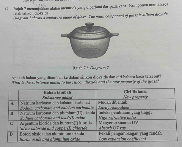 The tot suface 
17. Rajah 7 menunjukkan alatan memasak yang diperbuat daripada kaca. Komponen utama kaca 
ialah silikon dioksida. 
Diagram 7 shows a cookware made of glass. The main component of glass is silicon dioxide. 
Rajah 7 / Diagram 7 
Apakah bahan yang ditambah ke dalam silikon dioksida dan ciri baharu kaca tersebut? 
What is the substance added to the silicon dioxide and the new property of the glass?