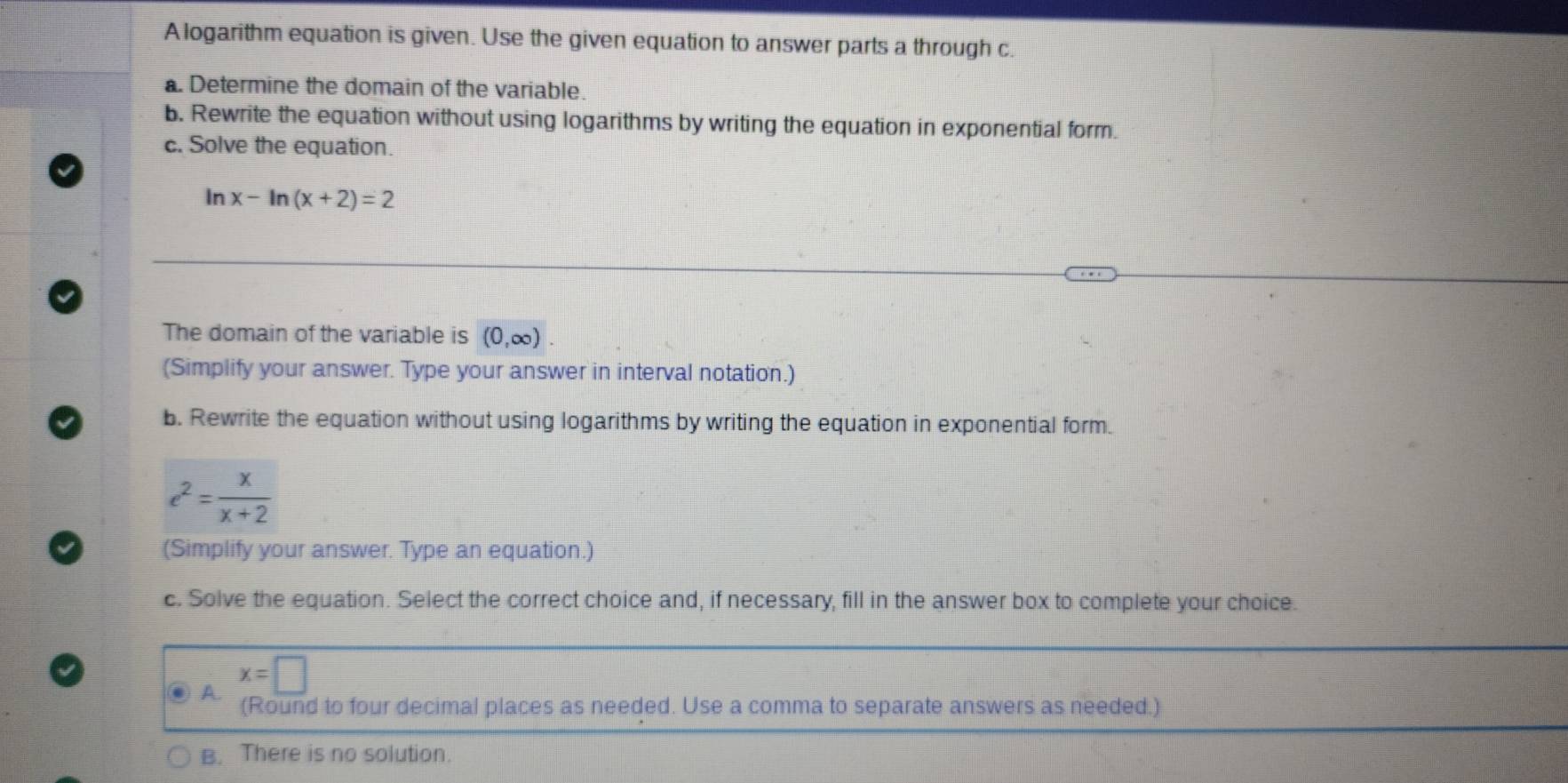 A logarithm equation is given. Use the given equation to answer parts a through c.
a. Determine the domain of the variable.
b. Rewrite the equation without using logarithms by writing the equation in exponential form.
c. Solve the equation.
ln x-ln (x+2)=2
The domain of the variable is (0,∈fty ). 
(Simplify your answer. Type your answer in interval notation.)
b. Rewrite the equation without using logarithms by writing the equation in exponential form.
e^2= x/x+2 
(Simplify your answer. Type an equation.)
c. Solve the equation. Select the correct choice and, if necessary, fill in the answer box to complete your choice.
A. x=□
(Round to four decimal places as needed. Use a comma to separate answers as needed.)
B. There is no solution.