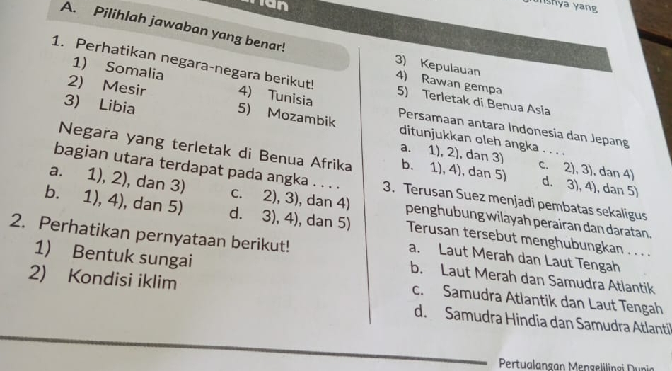 man
unshya yang
A. Pilihlah jawaban yang benar!
3) Kepulauan 4) Rawan gempa
1. Perhatikan negara-negara berikut! 5) Terletak di Benua Asia
1) Somalia 4) Tunisia
2) Mesir 5) Mozambik ditunjukkan oleh angka
Persamaan antara Indonesia dan Jepang
3) Libia a. 1), 2), dan 3)
Negara yang terletak di Benua Afrika b. 1), 4), dan 5) d. 3), 4), dan 5)
c. 2), 3), dan 4)
bagian utara terdapat pada angka . . . . 3. Terusan Suez menjadi pembatas sekaligus
a. 1), 2) , dan 3) c. 2), 3), dan 4) penghubung wilayah perairan dan daratan.
b. 1), 4), dan 5) d. 3), 4), dan 5) Terusan tersebut menghubungkan . . . .
2. Perhatikan pernyataan berikut!
1) Bentuk sungai
a. Laut Merah dan Laut Tengah
2) Kondisi iklim
b. Laut Merah dan Samudra Atlantik
c. Samudra Atlantik dan Laut Tengah
d. Samudra Hindia dan Samudra Atlantil
Pertualangan Mengelilingi Dunia