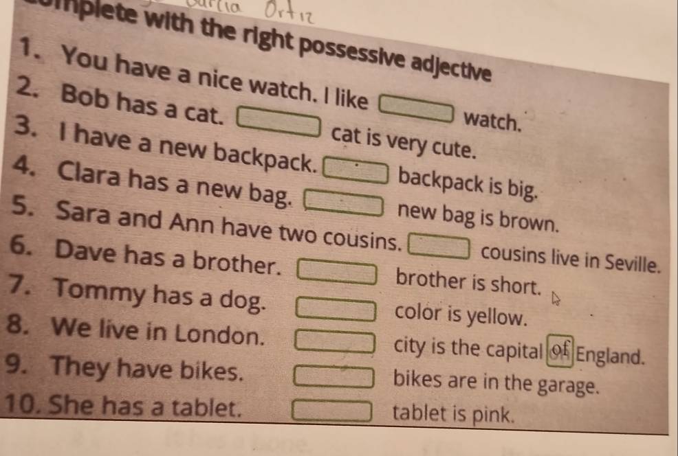 iplete with the right possessive adjective 
1. You have a nice watch. I like 
2. Bob has a cat. cat is very cute. 
watch. 
3. I have a new backpack. backpack is big. 
4. Clara has a new bag. new bag is brown. 
5. Sara and Ann have two cousins. cousins live in Seville. 
6. Dave has a brother. brother is short. 
7. Tommy has a dog. color is yellow. 
8. We live in London. city is the capital of England. 
9. They have bikes. bikes are in the garage. 
10. She has a tablet. tablet is pink.