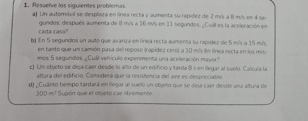 Resuelve los siguientes problemas. 
a) Un automóvil se desplaza en línea recta y aumenta su rapidez de 2 m/s a 8 m/s en 4 se- 
gundos; después aumenta de 8 m/s a 16 m/s en 11 segundos. ¿Cuál es la aceleración en 
cada caso? 
b) En 5 segundos un auto que avanza en línea recta aumenta su rapidez de 5 m/s a 15 m/s. 
en tanto que un camión pasa del reposo (rapidez cero) a 10 m/s en línea recta en los mis- 
mos 5 segundos. ¿Cuál vehículo experimenta una aceleración mayor? 
c) Un objeto se deja caer desde lo alto de un edificio y tarda 8 s en llegar al suelo. Calcula la 
altura del edificio. Considera que la resistencia del aire es despreciable. 
d) ¿Cuánto tiempo tardará en llegar al suelo un objeto que se deja caer desde una altura de
300 m? Supón que el objeto cae libremente.