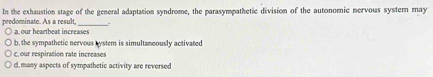 In the exhaustion stage of the general adaptation syndrome, the parasympathetic division of the autonomic nervous system may
predominate. As a result, _.
a, our heartbeat increases
b. the sympathetic nervous bystem is simultaneously activated
c. our respiration rate increases
d. many aspects of sympathetic activity are reversed