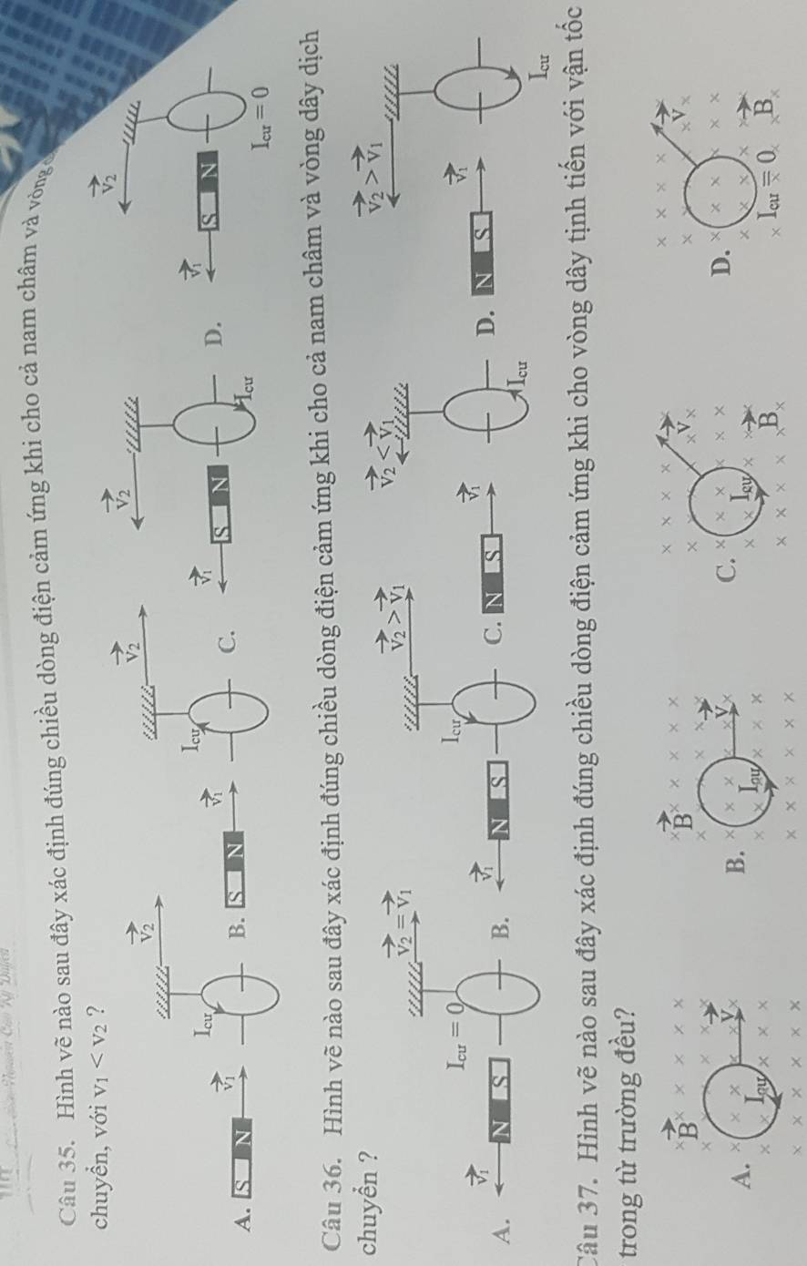 Hình vẽ nào sau đây xác định đúng chiều dòng điện cảm ứng khi cho cả nam châm và vòng ở
chuyển, với v_1 ?
vector v_2
Icw
vector v_1
vector V_1
A.
B. S
Câu 36. Hình vẽ nào sau đây xác định đúng chiều dòng điện cảm ứng khi cho cả nam châm và vòng dây dịch
chuyển ? 
Câu 37. Hình vẽ nào sau đây xác định đúng chiều dòng điện cảm ứng khi cho vòng dây tịnh tiến với vận tốc
trong từ trường đều?
* * *
B * * *
vector B* * * * *
* * * *
_V_x
A. * x ×
_xV_y
×
B. * *
C. × * * X
D. * * * *
I_cur.
x X
I_au x *  1/2 
I_au
R
I_cu=0 R