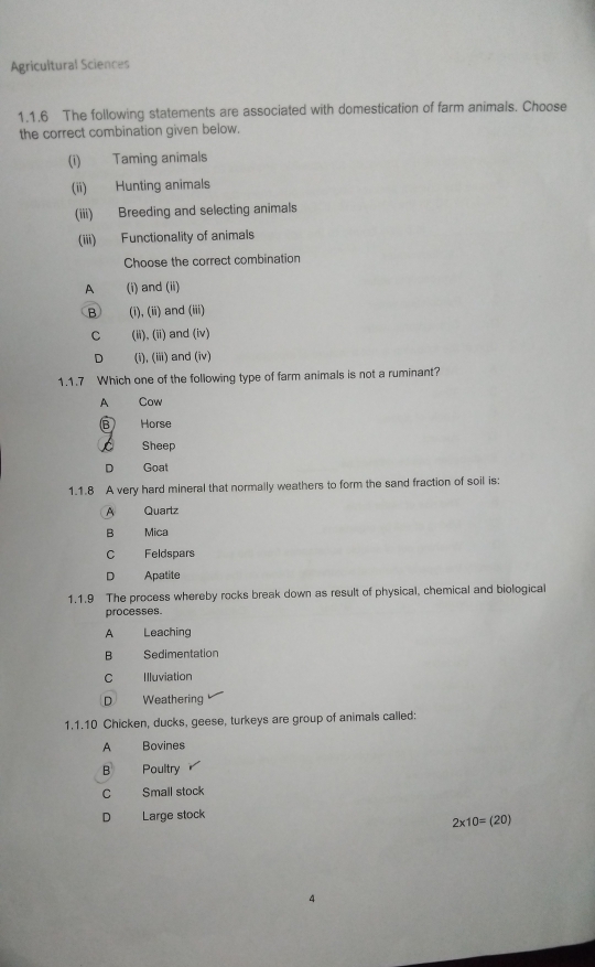 Agricultural Sciences
1.1.6 The following statements are associated with domestication of farm animals. Choose
the correct combination given below.
(i) Taming animals
(ii) Hunting animals
(iii) Breeding and selecting animals
(iii) Functionality of animals
Choose the correct combination
A (i) and (ii)
B (i), (ii) and (iii)
C (ii), (ii) and (iv)
D (i), (iii) and (iv)
1.1.7 Which one of the following type of farm animals is not a ruminant?
A Cow
Horse
Sheep
D Goat
1.1.8 A very hard mineral that normally weathers to form the sand fraction of soil is:
A Quartz
B Mica
C Feldspars
D Apatite
1.1.9 The process whereby rocks break down as result of physical, chemical and biological
processes.
A Leaching
B Sedimentation
C Illuviation
D Weathering
1.1.10 Chicken, ducks, geese, turkeys are group of animals called:
A Bovines
B Poultry
C Small stock
D Large stock
2* 10=(20)
4