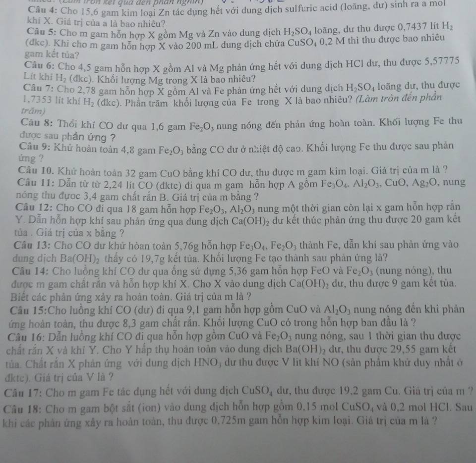 (Lảm tròn kết qua dến phân nghĩh)
Câu 4: Cho 15,6 gam kim loại Zn tác dụng hết với dung dịch sulfuric acid (loãng, dư) sinh ra a mol
khí X. Giá trị của a là bao nhiêu?
Câu 5: Cho m gam hỗn hợp X gồm Mg và Zn vào dung dịch H_2SO_4 loãng, dư thu được 0,7437 lít H_2
(đkc). Khi cho m gam hỗn hợp X vào 200 mL dung dịch chứa CuS O_4 0,2 M thì thu được bao nhiêu
gam kết tủa?
Câu 6: Cho 4,5 gam hỗn hợp X gồm Al và Mg phản ứng hết với dung dịch HCl dư, thu được 5,57775
Lít khi H_2 (dkc). Khối lượng Mg trong X là bao nhiêu?
Câu 7: Cho 2,78 gam hỗn hợp X gồm Al và Fe phản ứng hết với dung dịch H_2SO_4 loãng dư, thu được
1,7353 lít khí H_2 (dkc). Phần trăm khối lượng của Fe trong X là bao nhiêu? (Làm tròn đến phần
trăm)
Câu 8: Thổi khí CO dư qua 1,6 gam Fe_2O_3 nung nóng đến phản ứng hoàn toàn. Khối lượng Fe thu
được sau phản ứng ?
Câu 9: Khử hoàn toàn 4,8 gam Fe_2O_3 bằng CO dư ở nhiệt độ cao. Khối lượng Fe thu được sau phản
ứng ?
Câu 10. Khử hoàn toàn 32 gam CuO bằng khí CO dư, thu được m gam kim loại. Giá trị của m là ?
Câu 11: Dẫn từ từ 2,24 lít CO (đktc) đi qua m gam hỗn hợp A gồm Fe_3O_4.Al_2O_3 , CuO, Ag_2O , nung
nóng thu đựoc 3,4 gam chất rắn B. Giá trị của m bằng ?
Câu 12: Cho CO đi qua 18 gam hỗn hợp Fe_2O_3,Al_2O_3 nung một thời gian còn lại x gam hỗn hợp rắn
Y. Dẫn hỗn hợp khí sau phản ứng qua dung dịch Ca(OH)_2 dư kết thúc phản ứng thu được 20 gam kết
tủa . Giá trị của x bằng ?
Câu 13: Cho CO dư khử hòan toàn 5,76g hỗn hợp Fe_3O_4,Fe_2O_3 thành Fe, dẫn khí sau phản ứng vào
dung dịch Ba(OH)_2 thấy có 19,7g kết tủa. Khối lượng Fe tạo thành sau phản ứng là?
Câu 14: Cho luồng khí CO dư qua ống sứ đựng 5,36 gam hồn hợp FeO và Fe_2O_3 (nung nóng), thu
được m gam chất rắn và hỗn hợp khí X. Cho X vào dung dịch Ca(OH)_2 dư, thu được 9 gam kết tủa.
Biết các phản ứng xảy ra hoàn toàn. Giá trị của m là ?
Câu 15:Cho luồng khí CO (dư) đi qua 9,1 gam hỗn hợp gồm CuO và Al_2O_3 nung nóng đến khi phản
ứng hoàn toàn, thu được 8,3 gam chất răn. Khồi lượng CuO có trong hỗn hợp ban đầu là ?
Câu 16: Dẫn luồng khí CO đi qua hỗn hợp gồm CuO và Fe_2O_3 nung nóng, sau 1 thời gian thu được
chất rắn X và khí Y. Cho Y hấp thụ hoàn toàn vào dung dịch Ba(OH)_2 dư, thu được 29,55 gam kết
tủa. Chất rắn X phản ứng với dung dịch HNO, dư thu được V lit khí NO (sản phẩm khử duy nhất ở
đktc). Giá trị của V là ?
Câu 17: Cho m gam Fe tác dụng hết với dung dịch CuSO_4 dư, thu được 19,2 gam Cu. Giá trị của m ?
Câu 18: Cho m gam bột sắt (ion) vào dung dịch hỗn hợp gồm 0,15 mol CuSO_4 và 0,2 mol HCl. Sau
khi các phản ứng xảy ra hoàn toàn, thu được 0,725m gam hồn hợp kim loại. Giá trị của m là ?