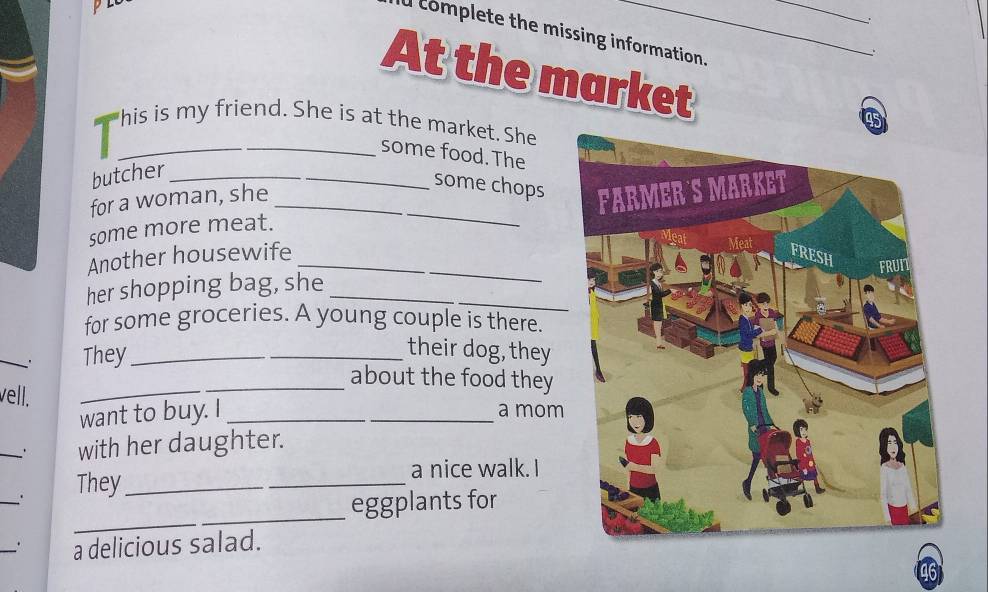 complete the missing information. 
. 
At the market
45
his is my friend. She is at the market. She 
_some food. The 
butcher_ 
for a woman, she_ 
some chops 
some more meat. 
Another housewife _ 
her shopping bag, she 
for some groceries. A young couple is there. 
_. They_ 
_their dog, they 
_about the food they 
vell. 
_ 
want to buy. I __a mom 
_. with her daughter. 
_`' They_ 
_ 
a nice walk. I 
_ 
eggplants for 
_. a delicious salad.