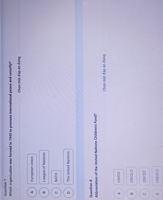 Which organization was formed in 1945 to promote international peace and security?
Chọn một đáp án đúng
A European Union
B League of Nations
C NATO
D The United Nations
Question 8
Abbreviation of the United Nations Children's Fund?
Chọn một đáp án đúng
A UNIDO
B UNIQLO
C UNICEF
D UNESCO