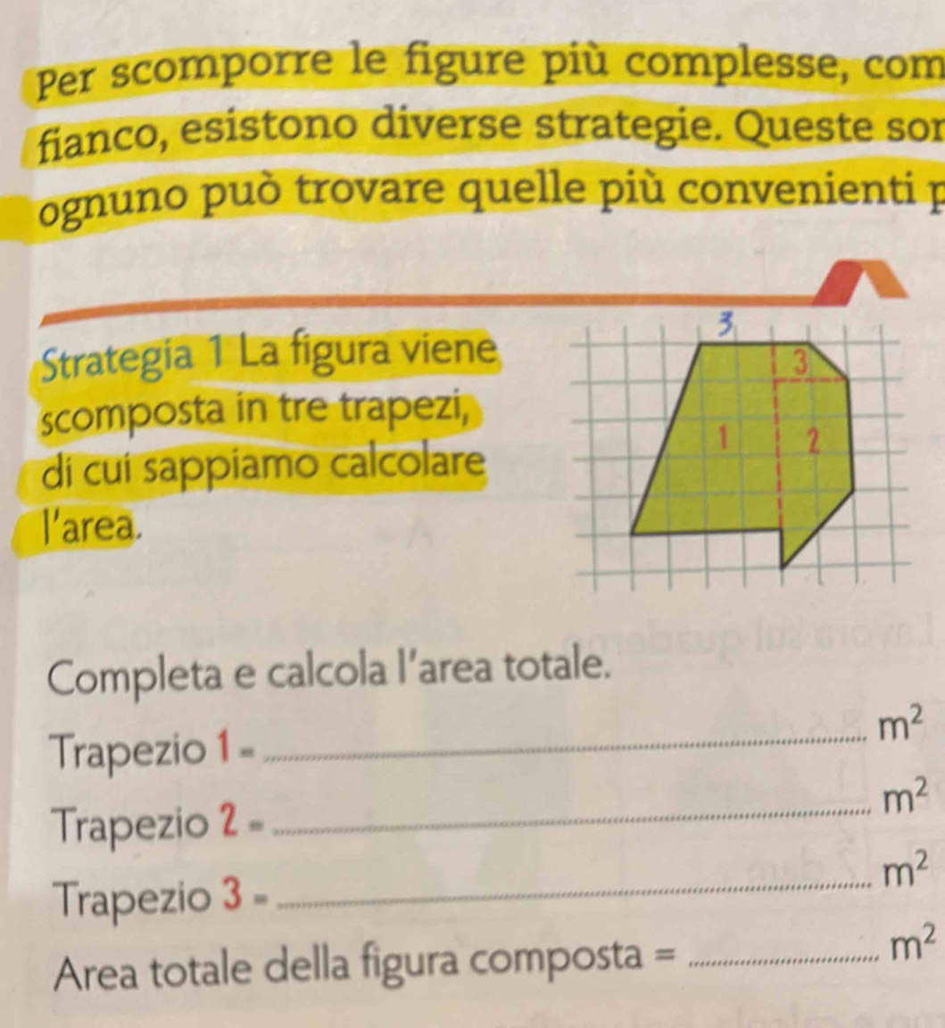 Per scomporre le figure più complesse, com 
fianco, esistono diverse strategie. Queste sor 
ognuno può trovare quelle più convenienti p 
Strategia 1 La figura viene 
scomposta in tre trapezi, 
di cui sappiamo calcolare 
l'area. 
Completa e calcola l’area totale.
m^2
Trapezio 1- _
m^2
Trapezio 2-
_ 
Trapezio 3= _ m^2
Area totale della figura composta =_
m^2