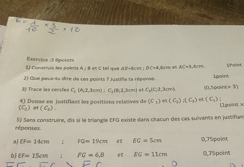 Exercice :3 8points 
1) Construis les points A; B et C tel que AB=8cm; BC=4,6cm et AC=3,4cm. 1Point 
2) Que peux-tu dire de ces points ? Justifie ta réponse. 1point 
3) Trace les cercles C_1(A;2,3cm); C_2(B;2,3cm) et C_3(c;2,3cm). (0,5p int* 3
4) Donne en justifiant les positions relatives de (C_1) et (C_2); (C_3) et (C_1);
(C_2) et (C_3). (1point × 
5) Sans construire, dis si le triangle EFG existe dans chacun des cas suivants en justifian 
réponses. 
a) EF=14cm; FG=19cm et EG=5cm 0,75point
b) EF=15cm; FG=6,8 et EG=11cm 0,75point