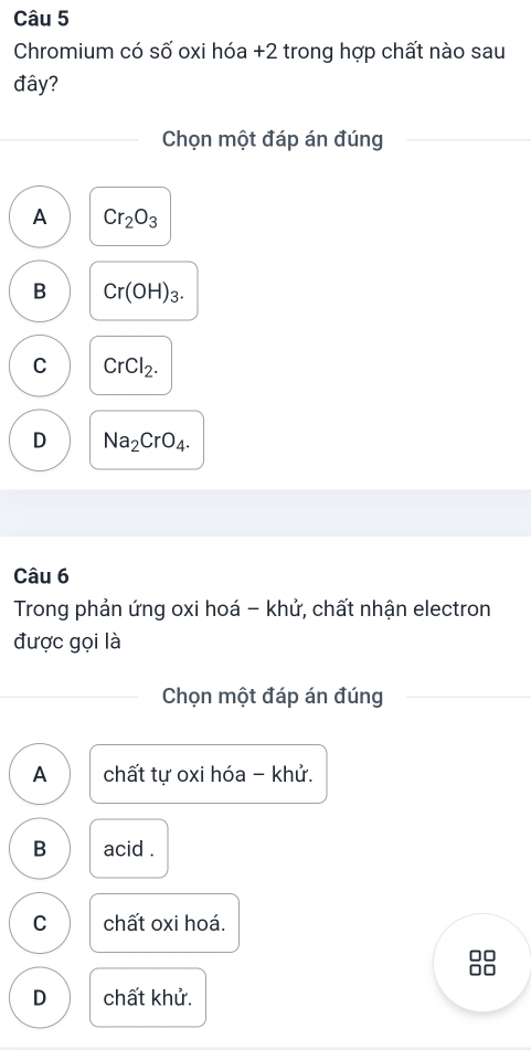 Chromium có số oxi hóa +2 trong hợp chất nào sau
đây?
Chọn một đáp án đúng
A Cr_2O_3
B Cr(OH)_3.
C CrCl_2.
D Na_2CrO_4. 
Câu 6
Trong phản ứng oxi hoá - khử, chất nhận electron
được gọi là
Chọn một đáp án đúng
A chất tự oxi hóa - khử.
B acid .
C chất oxi hoá.
C
D chất khử.