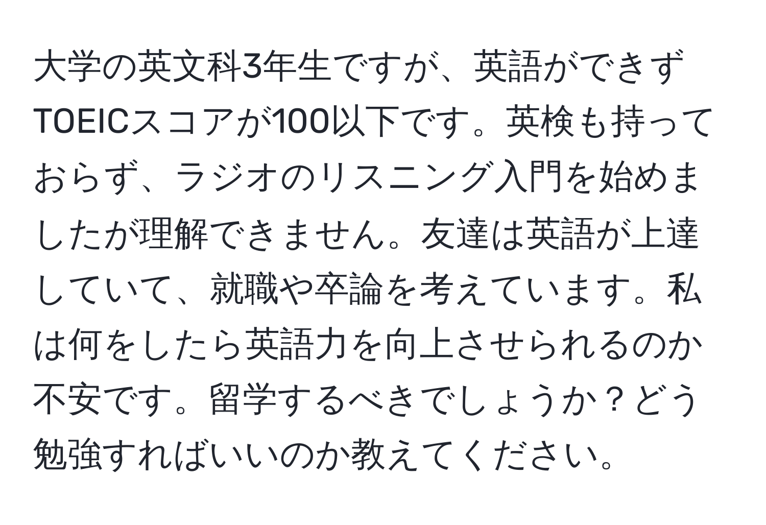 大学の英文科3年生ですが、英語ができずTOEICスコアが100以下です。英検も持っておらず、ラジオのリスニング入門を始めましたが理解できません。友達は英語が上達していて、就職や卒論を考えています。私は何をしたら英語力を向上させられるのか不安です。留学するべきでしょうか？どう勉強すればいいのか教えてください。