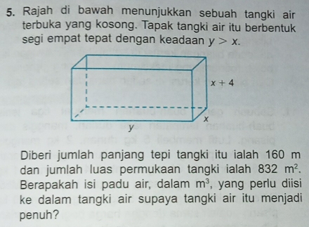 Rajah di bawah menunjukkan sebuah tangki air
terbuka yang kosong. Tapak tangki air itu berbentuk
segi empat tepat dengan keadaan y>x.
Diberi jumlah panjang tepi tangki itu ialah 160 m
dan jumlah luas permukaan tangki ialah 832m^2.
Berapakah isi padu air, dalam m^3 , yang perlu diisi
ke dalam tangki air supaya tangki air itu menjadi
penuh?