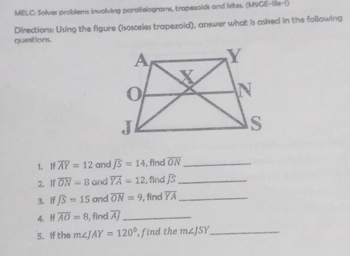 MELC: Solves problems involving parallelograms, trapezoids and kites. (M9GE-ille-1) 
Directions: Using the figure (isosceies trapezoid), answer what is asked in the following 
questions. 
1. If overline AY=12 and overline JS=14 , find overline ON _ 
2. If overline ON=8 and overline YA=12 , find overline JS _ 
3. If overline JS=15 and overline ON=9 , find overline YA _ 
4. If overline AO=8 , find overline AJ _ 
5. If the m∠ JAY=120° , find the m∠ JSY _