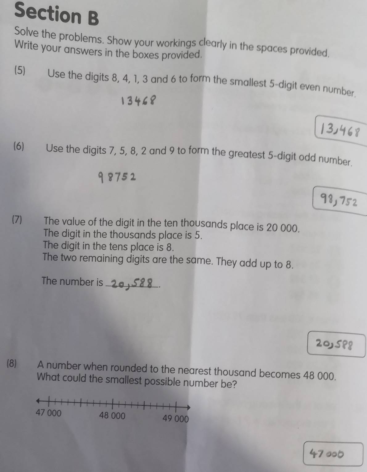 Solve the problems. Show your workings clearly in the spaces provided, 
Write your answers in the boxes provided. 
(5) Use the digits 8, 4, 1, 3 and 6 to form the smallest 5 -digit even number. 
(6) Use the digits 7, 5, 8, 2 and 9 to form the greatest 5 -digit odd number. 
(7) The value of the digit in the ten thousands place is 20 000. 
The digit in the thousands place is 5. 
The digit in the tens place is 8. 
The two remaining digits are the same. They add up to 8. 
The number is_ 
_. 
(8) A number when rounded to the nearest thousand becomes 48 000. 
What could the smallest possible number be?