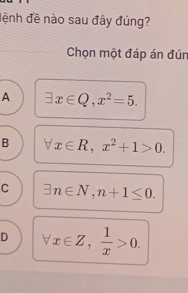 đệnh đề nào sau đây đúng?
Chọn một đáp án đún
A exists x∈ Q, x^2=5.
B
x∈ R, x^2+1>0.
C exists n∈ N, n+1≤ 0.
D forall x∈ Z,  1/x >0.