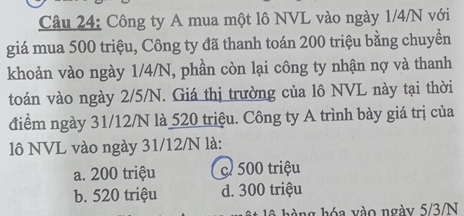 Công ty A mua một lô NVL vào ngày 1/4/N với
giá mua 500 triệu, Công ty đã thanh toán 200 triệu bằng chuyền
khoản vào ngày 1/4/N, phần còn lại công ty nhận nợ và thanh
toán vào ngày 2/5/N. Giá thị trường của lô NVL này tại thời
điểm ngày 31/12/N là 520 triệu. Công ty A trình bày giá trị của
lô NVL vào ngày 31/12/N là:
a. 200 triệu c 500 triệu
b. 520 triệu d. 300 triệu
l ng hóa vào ngày 5/3/N