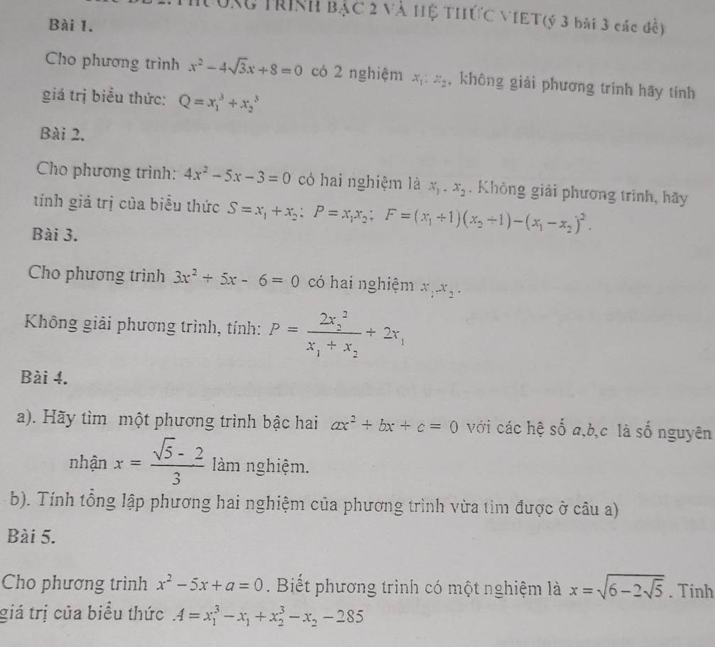 Tưng trình bậc 2 và Hệ THứC VIET(ý 3 bài 3 các đề)
Bài 1.
Cho phương trình x^2-4sqrt(3)x+8=0 có 2 nghiệm x_1:x_2 ,không giải phương trinh hãy tính
giá trị biểu thức: Q=x_1^(3+x_2^3
Bài 2.
Cho phương trình: 4x^2)-5x-3=0 có hai nghiệm là x_1.x_2. Không giải phương trình, hãy
tính giả trị của biểu thức S=x_1+x_2;P=x_1x_2;F=(x_1+1)(x_2+1)-(x_1-x_2)^2.
Bài 3.
Cho phương trình 3x^2+5x-6=0 có hai nghiệm x_1x_2.
Không giải phương trình, tính: P=frac (2x_2)^2x_1+x_2+2x_1
Bài 4.
a). Hãy tìm một phương trình bậc hai ax^2+bx+c=0 với các hệ số a,b,c là số nguyên
nhận x= (sqrt(5)-2)/3  làm nghiệm.
b). Tính tổng lập phương hai nghiệm của phương trình vừa tìm được ở câu a)
Bài 5.
Cho phương trình x^2-5x+a=0. Biết phương trình có một nghiệm là x=sqrt(6-2sqrt 5). Tính
giá trị của biểu thức A=x_1^(3-x_1)+x_2^(3-x_2)-285